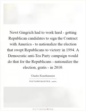 Newt Gingrich had to work hard - getting Republican candidates to sign the Contract with America - to nationalize the election that swept Republicans to victory in 1994. A Democratic anti-Tea Party campaign would do that for the Republicans - nationalize the election, gratis - in 2010 Picture Quote #1