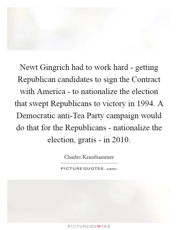 Newt Gingrich had to work hard - getting Republican candidates to sign the Contract with America - to nationalize the election that swept Republicans to victory in 1994. A Democratic anti-Tea Party campaign would do that for the Republicans - nationalize the election, gratis - in 2010 Picture Quote #1