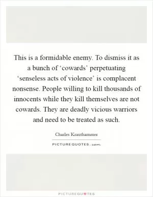 This is a formidable enemy. To dismiss it as a bunch of ‘cowards’ perpetuating ‘senseless acts of violence’ is complacent nonsense. People willing to kill thousands of innocents while they kill themselves are not cowards. They are deadly vicious warriors and need to be treated as such Picture Quote #1