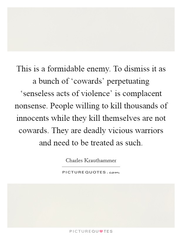 This is a formidable enemy. To dismiss it as a bunch of ‘cowards' perpetuating ‘senseless acts of violence' is complacent nonsense. People willing to kill thousands of innocents while they kill themselves are not cowards. They are deadly vicious warriors and need to be treated as such Picture Quote #1