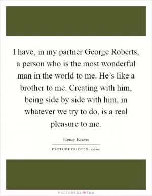 I have, in my partner George Roberts, a person who is the most wonderful man in the world to me. He’s like a brother to me. Creating with him, being side by side with him, in whatever we try to do, is a real pleasure to me Picture Quote #1