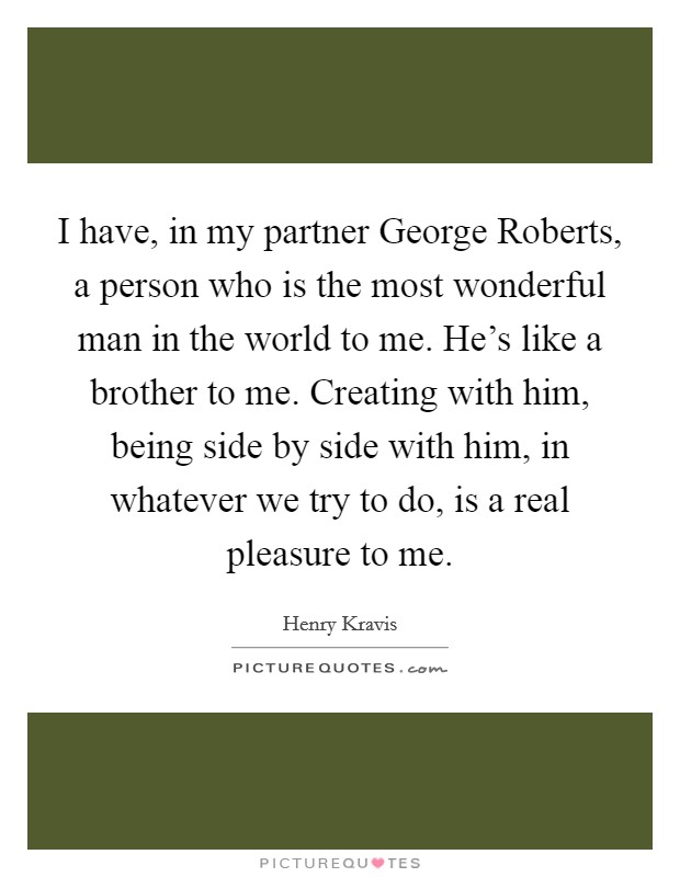 I have, in my partner George Roberts, a person who is the most wonderful man in the world to me. He's like a brother to me. Creating with him, being side by side with him, in whatever we try to do, is a real pleasure to me Picture Quote #1