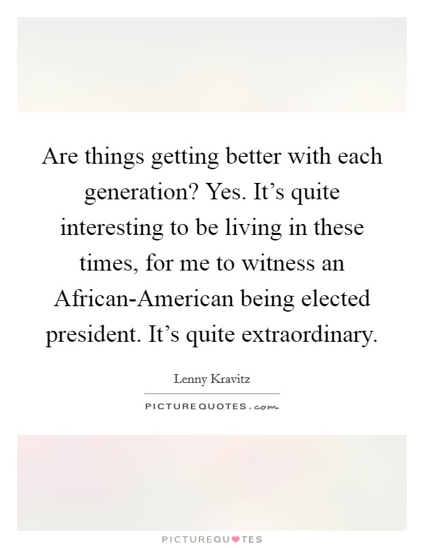 Are things getting better with each generation? Yes. It's quite interesting to be living in these times, for me to witness an African-American being elected president. It's quite extraordinary Picture Quote #1