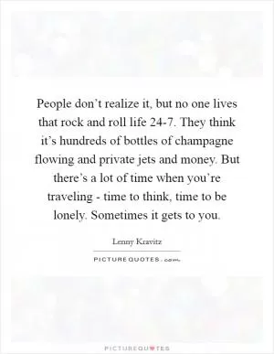 People don’t realize it, but no one lives that rock and roll life 24-7. They think it’s hundreds of bottles of champagne flowing and private jets and money. But there’s a lot of time when you’re traveling - time to think, time to be lonely. Sometimes it gets to you Picture Quote #1