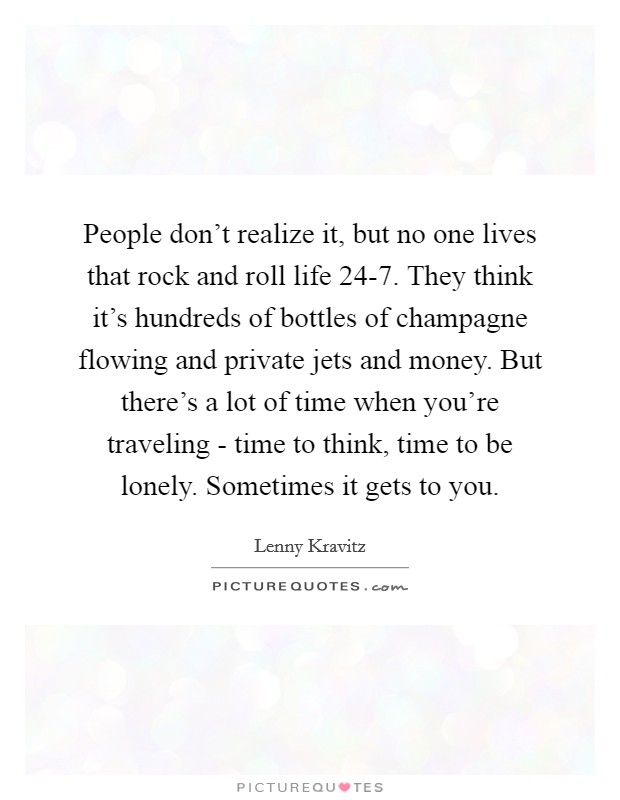 People don't realize it, but no one lives that rock and roll life 24-7. They think it's hundreds of bottles of champagne flowing and private jets and money. But there's a lot of time when you're traveling - time to think, time to be lonely. Sometimes it gets to you Picture Quote #1