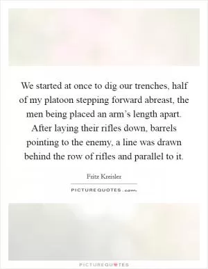 We started at once to dig our trenches, half of my platoon stepping forward abreast, the men being placed an arm’s length apart. After laying their rifles down, barrels pointing to the enemy, a line was drawn behind the row of rifles and parallel to it Picture Quote #1