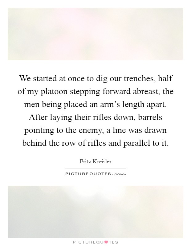 We started at once to dig our trenches, half of my platoon stepping forward abreast, the men being placed an arm's length apart. After laying their rifles down, barrels pointing to the enemy, a line was drawn behind the row of rifles and parallel to it Picture Quote #1