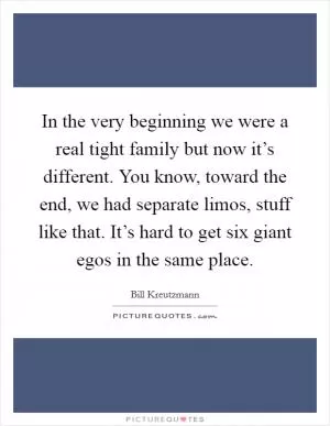 In the very beginning we were a real tight family but now it’s different. You know, toward the end, we had separate limos, stuff like that. It’s hard to get six giant egos in the same place Picture Quote #1