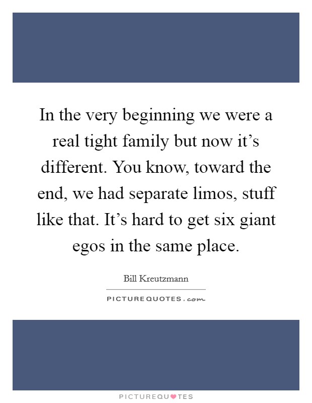 In the very beginning we were a real tight family but now it's different. You know, toward the end, we had separate limos, stuff like that. It's hard to get six giant egos in the same place Picture Quote #1