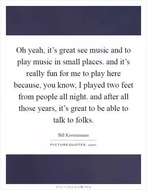Oh yeah, it’s great see music and to play music in small places. and it’s really fun for me to play here because, you know, I played two feet from people all night. and after all those years, it’s great to be able to talk to folks Picture Quote #1