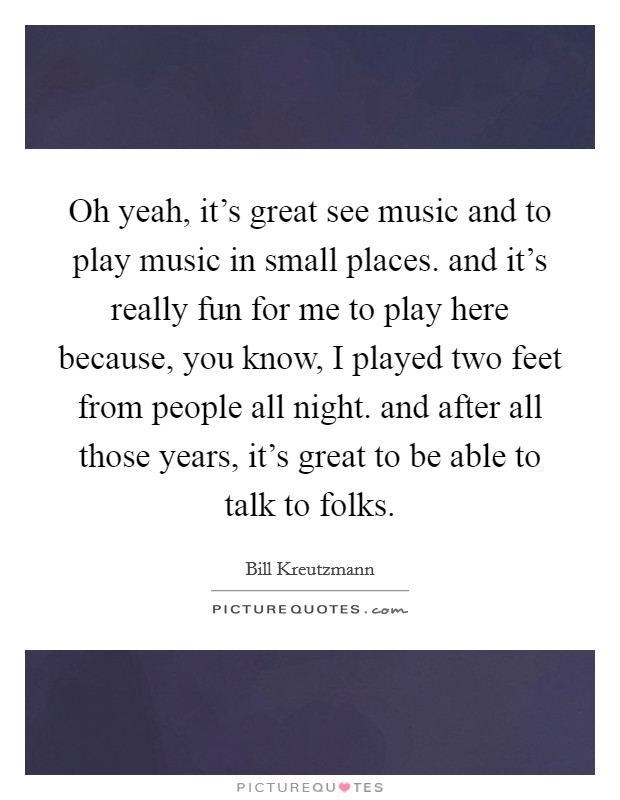 Oh yeah, it's great see music and to play music in small places. and it's really fun for me to play here because, you know, I played two feet from people all night. and after all those years, it's great to be able to talk to folks Picture Quote #1
