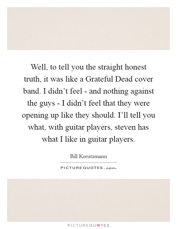 Well, to tell you the straight honest truth, it was like a Grateful Dead cover band. I didn't feel - and nothing against the guys - I didn't feel that they were opening up like they should. I'll tell you what, with guitar players, steven has what I like in guitar players Picture Quote #1