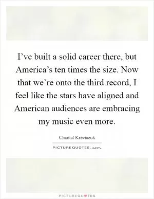 I’ve built a solid career there, but America’s ten times the size. Now that we’re onto the third record, I feel like the stars have aligned and American audiences are embracing my music even more Picture Quote #1
