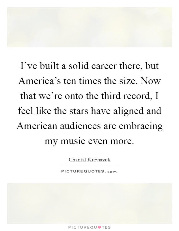 I've built a solid career there, but America's ten times the size. Now that we're onto the third record, I feel like the stars have aligned and American audiences are embracing my music even more Picture Quote #1