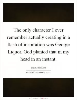 The only character I ever remember actually creating in a flash of inspiration was George Liquor. God planted that in my head in an instant Picture Quote #1