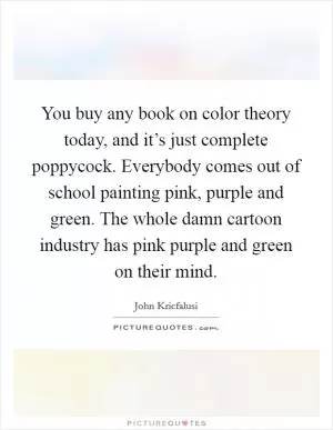 You buy any book on color theory today, and it’s just complete poppycock. Everybody comes out of school painting pink, purple and green. The whole damn cartoon industry has pink purple and green on their mind Picture Quote #1