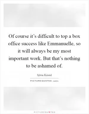 Of course it’s difficult to top a box office success like Emmanuelle, so it will always be my most important work. But that’s nothing to be ashamed of Picture Quote #1