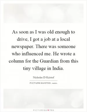 As soon as I was old enough to drive, I got a job at a local newspaper. There was someone who influenced me. He wrote a column for the Guardian from this tiny village in India Picture Quote #1