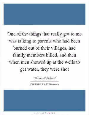 One of the things that really got to me was talking to parents who had been burned out of their villages, had family members killed, and then when men showed up at the wells to get water, they were shot Picture Quote #1