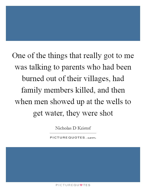 One of the things that really got to me was talking to parents who had been burned out of their villages, had family members killed, and then when men showed up at the wells to get water, they were shot Picture Quote #1