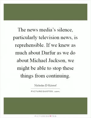 The news media’s silence, particularly television news, is reprehensible. If we knew as much about Darfur as we do about Michael Jackson, we might be able to stop these things from continuing Picture Quote #1