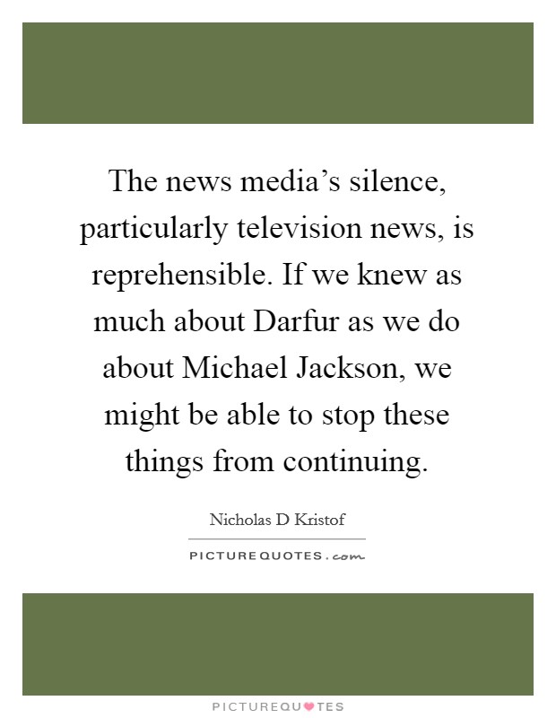 The news media's silence, particularly television news, is reprehensible. If we knew as much about Darfur as we do about Michael Jackson, we might be able to stop these things from continuing Picture Quote #1