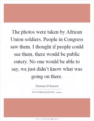 The photos were taken by African Union soldiers. People in Congress saw them. I thought if people could see them, there would be public outcry. No one would be able to say, we just didn’t know what was going on there Picture Quote #1
