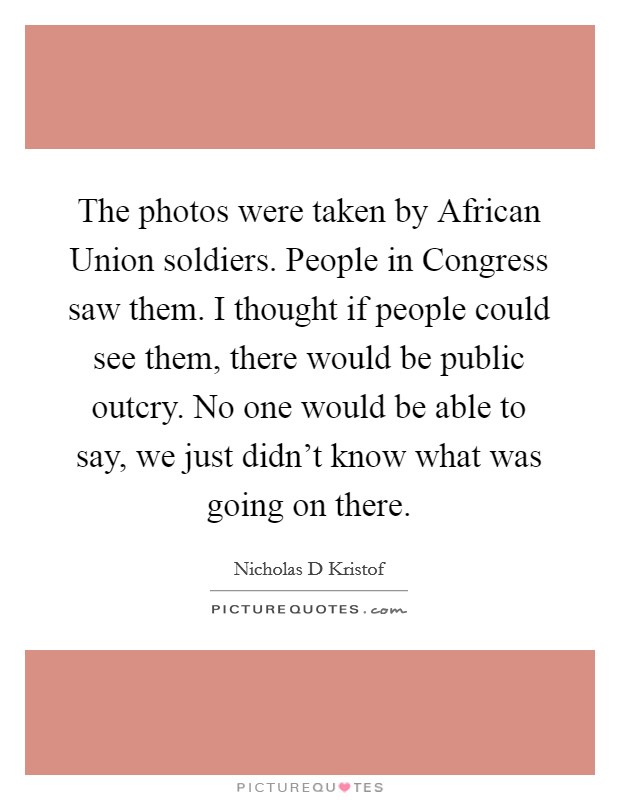 The photos were taken by African Union soldiers. People in Congress saw them. I thought if people could see them, there would be public outcry. No one would be able to say, we just didn't know what was going on there Picture Quote #1