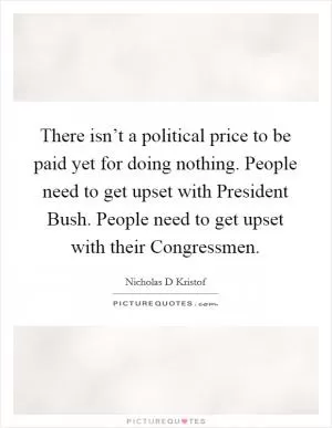 There isn’t a political price to be paid yet for doing nothing. People need to get upset with President Bush. People need to get upset with their Congressmen Picture Quote #1