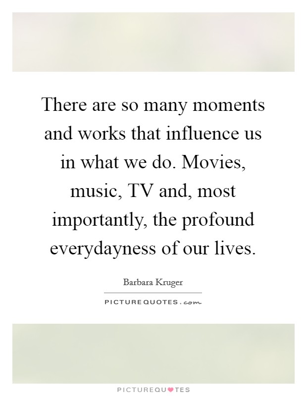 There are so many moments and works that influence us in what we do. Movies, music, TV and, most importantly, the profound everydayness of our lives Picture Quote #1