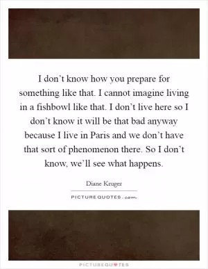 I don’t know how you prepare for something like that. I cannot imagine living in a fishbowl like that. I don’t live here so I don’t know it will be that bad anyway because I live in Paris and we don’t have that sort of phenomenon there. So I don’t know, we’ll see what happens Picture Quote #1