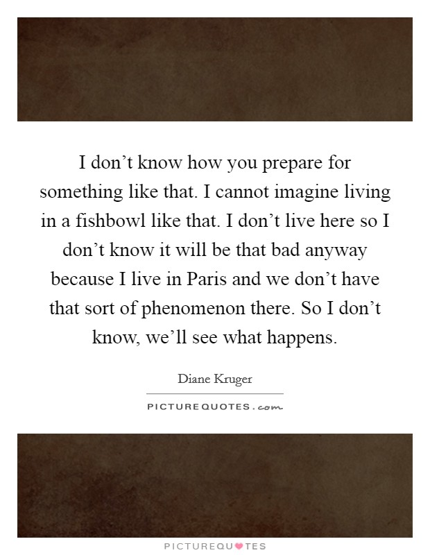 I don't know how you prepare for something like that. I cannot imagine living in a fishbowl like that. I don't live here so I don't know it will be that bad anyway because I live in Paris and we don't have that sort of phenomenon there. So I don't know, we'll see what happens Picture Quote #1