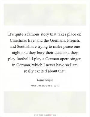 It’s quite a famous story that takes place on Christmas Eve, and the Germans, French, and Scottish are trying to make peace one night and they bury their dead and they play football. I play a German opera singer, in German, which I never have so I am really excited about that Picture Quote #1