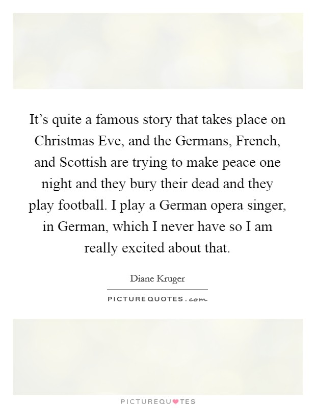 It's quite a famous story that takes place on Christmas Eve, and the Germans, French, and Scottish are trying to make peace one night and they bury their dead and they play football. I play a German opera singer, in German, which I never have so I am really excited about that Picture Quote #1