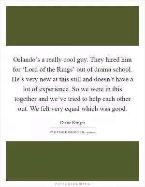 Orlando’s a really cool guy. They hired him for ‘Lord of the Rings’ out of drama school. He’s very new at this still and doesn’t have a lot of experience. So we were in this together and we’ve tried to help each other out. We felt very equal which was good Picture Quote #1