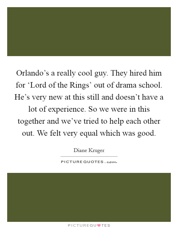 Orlando's a really cool guy. They hired him for ‘Lord of the Rings' out of drama school. He's very new at this still and doesn't have a lot of experience. So we were in this together and we've tried to help each other out. We felt very equal which was good Picture Quote #1