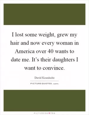 I lost some weight, grew my hair and now every woman in America over 40 wants to date me. It’s their daughters I want to convince Picture Quote #1