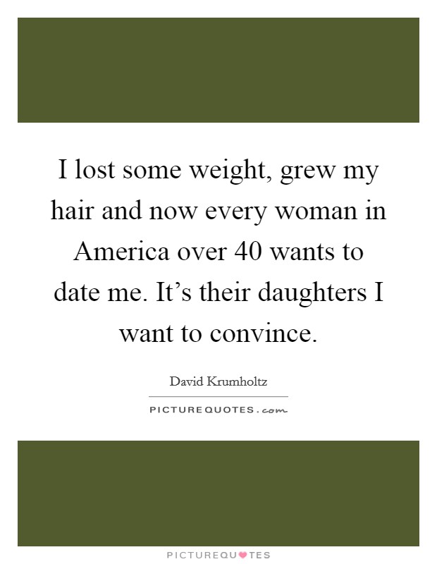 I lost some weight, grew my hair and now every woman in America over 40 wants to date me. It's their daughters I want to convince Picture Quote #1