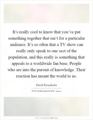 It’s really cool to know that you’ve put something together that isn’t for a particular audience. It’s so often that a TV show can really only speak to one sect of the population, and this really is something that appeals to a worldwide fan base. People who are into the pursuit of knowledge. Their reaction has meant the world to us Picture Quote #1