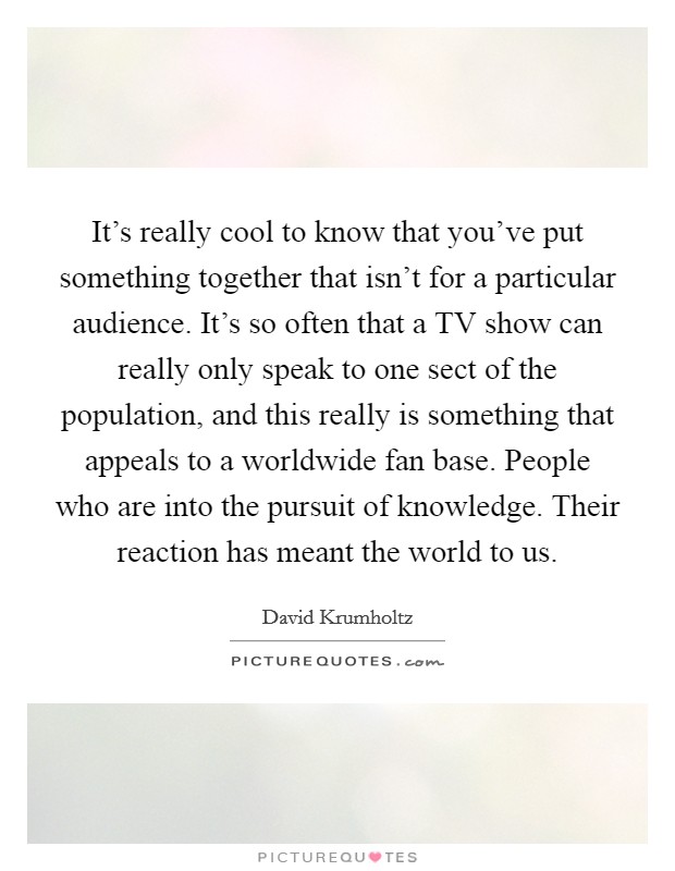 It's really cool to know that you've put something together that isn't for a particular audience. It's so often that a TV show can really only speak to one sect of the population, and this really is something that appeals to a worldwide fan base. People who are into the pursuit of knowledge. Their reaction has meant the world to us Picture Quote #1