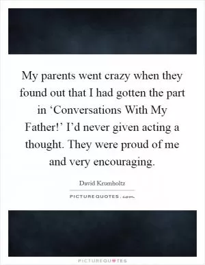 My parents went crazy when they found out that I had gotten the part in ‘Conversations With My Father!’ I’d never given acting a thought. They were proud of me and very encouraging Picture Quote #1