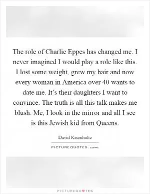 The role of Charlie Eppes has changed me. I never imagined I would play a role like this. I lost some weight, grew my hair and now every woman in America over 40 wants to date me. It’s their daughters I want to convince. The truth is all this talk makes me blush. Me, I look in the mirror and all I see is this Jewish kid from Queens Picture Quote #1