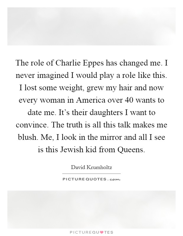 The role of Charlie Eppes has changed me. I never imagined I would play a role like this. I lost some weight, grew my hair and now every woman in America over 40 wants to date me. It's their daughters I want to convince. The truth is all this talk makes me blush. Me, I look in the mirror and all I see is this Jewish kid from Queens Picture Quote #1