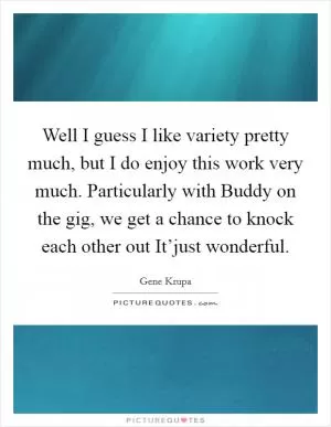 Well I guess I like variety pretty much, but I do enjoy this work very much. Particularly with Buddy on the gig, we get a chance to knock each other out It’just wonderful Picture Quote #1