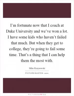 I’m fortunate now that I coach at Duke University and we’ve won a lot. I have some kids who haven’t failed that much. But when they get to college, they’re going to fail some time. That’s a thing that I can help them the most with Picture Quote #1