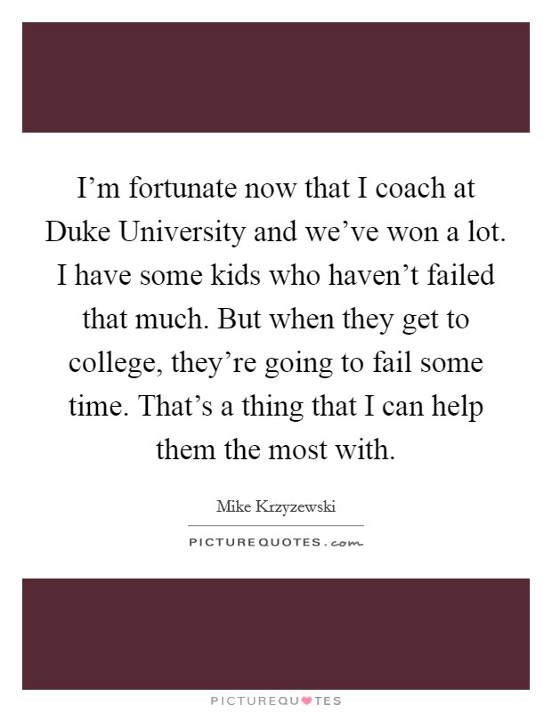 I'm fortunate now that I coach at Duke University and we've won a lot. I have some kids who haven't failed that much. But when they get to college, they're going to fail some time. That's a thing that I can help them the most with Picture Quote #1