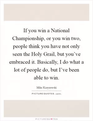 If you win a National Championship, or you win two, people think you have not only seen the Holy Grail, but you’ve embraced it. Basically, I do what a lot of people do, but I’ve been able to win Picture Quote #1