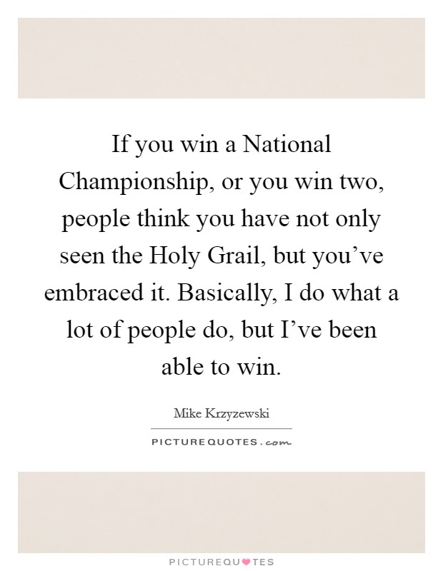 If you win a National Championship, or you win two, people think you have not only seen the Holy Grail, but you've embraced it. Basically, I do what a lot of people do, but I've been able to win Picture Quote #1