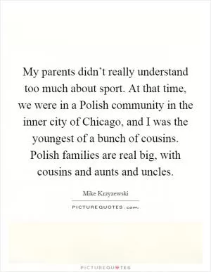 My parents didn’t really understand too much about sport. At that time, we were in a Polish community in the inner city of Chicago, and I was the youngest of a bunch of cousins. Polish families are real big, with cousins and aunts and uncles Picture Quote #1