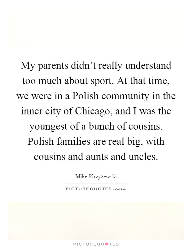 My parents didn't really understand too much about sport. At that time, we were in a Polish community in the inner city of Chicago, and I was the youngest of a bunch of cousins. Polish families are real big, with cousins and aunts and uncles Picture Quote #1
